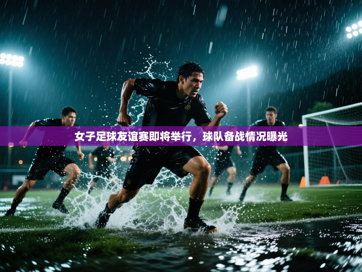 开云体育旧版下载地址-女子足球友谊赛即将举行，球队备战情况曝光  第2张