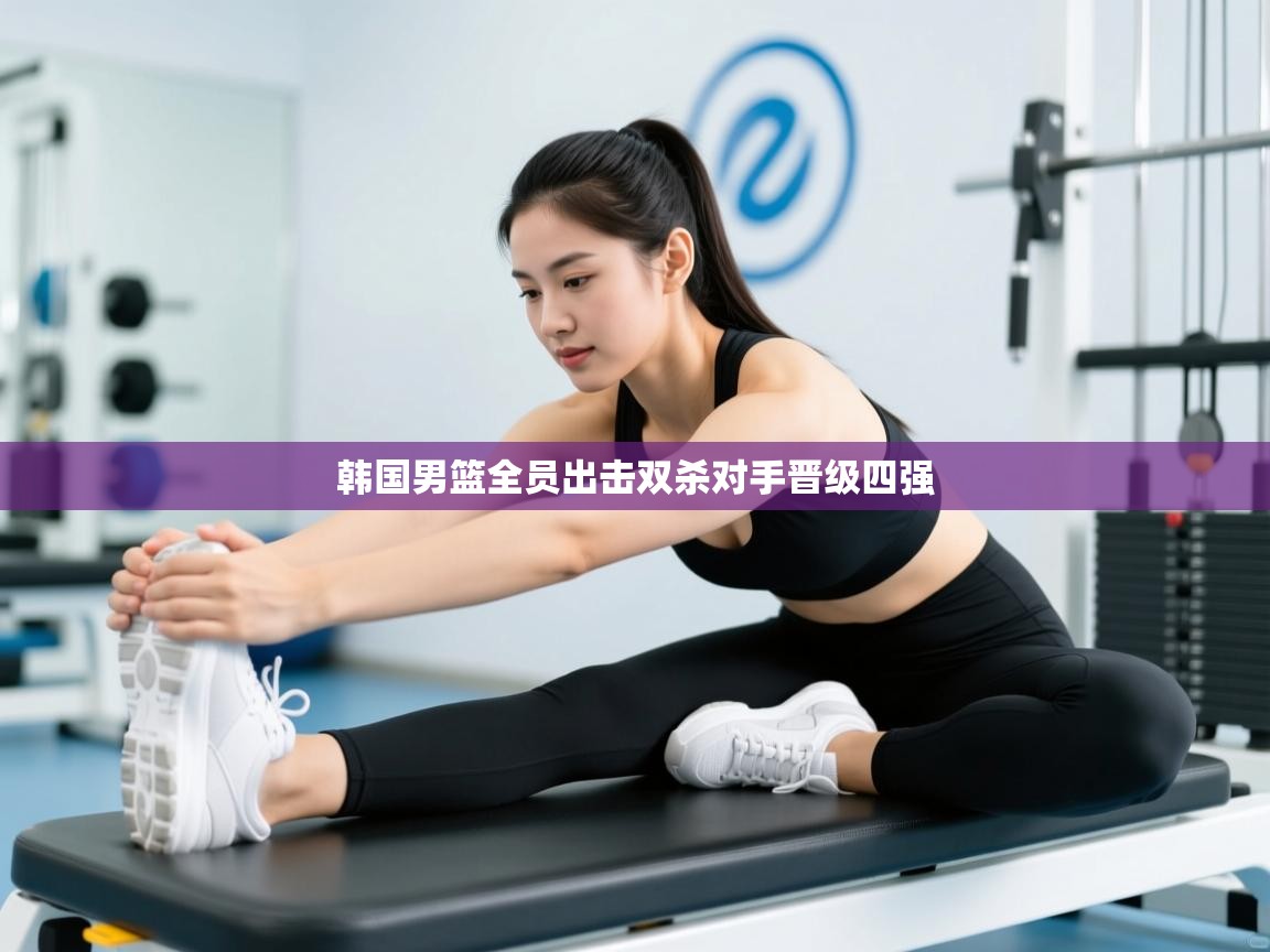 开云体育在线网址-韩国男篮全员出击双杀对手晋级四强  第2张